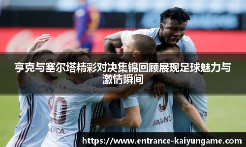 亨克与塞尔塔精彩对决集锦回顾展现足球魅力与激情瞬间